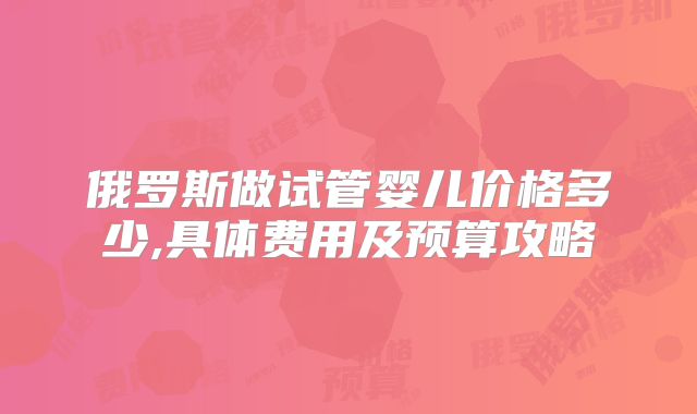 俄罗斯做试管婴儿价格多少,具体费用及预算攻略