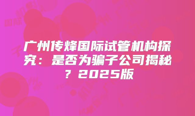 广州传烽国际试管机构探究：是否为骗子公司揭秘？2025版