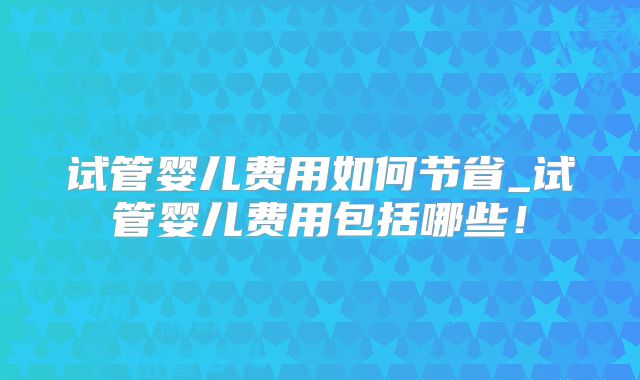试管婴儿费用如何节省_试管婴儿费用包括哪些!
