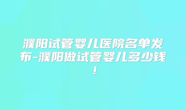 濮阳试管婴儿医院名单发布-濮阳做试管婴儿多少钱！