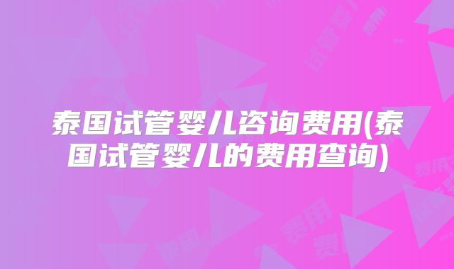 泰国试管婴儿咨询费用(泰国试管婴儿的费用查询)