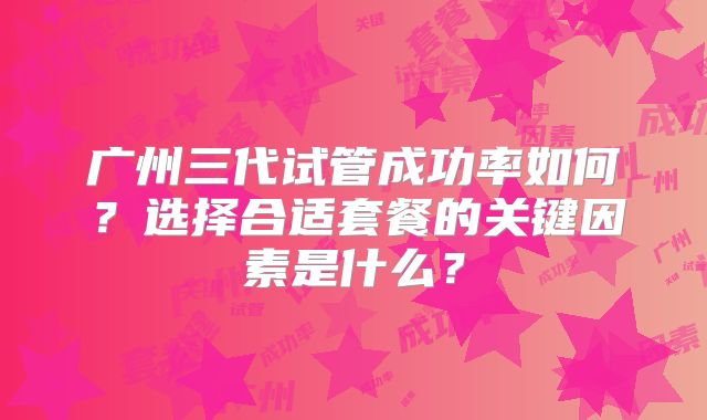 广州三代试管成功率如何？选择合适套餐的关键因素是什么？