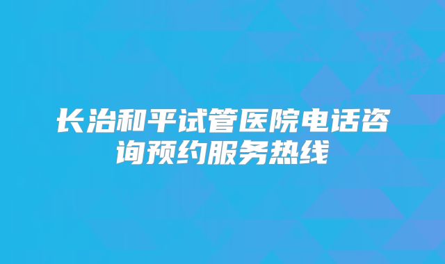 长治和平试管医院电话咨询预约服务热线