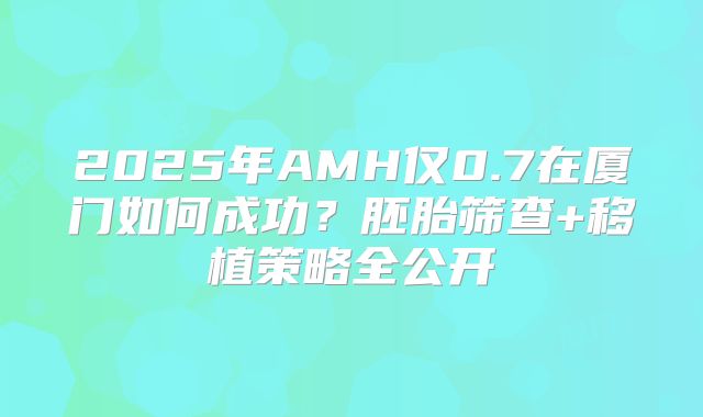 2025年AMH仅0.7在厦门如何成功？胚胎筛查+移植策略全公开