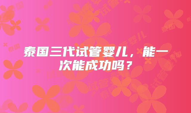泰国三代试管婴儿,能一次能成功吗?