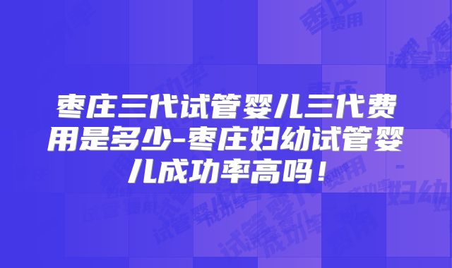 枣庄三代试管婴儿三代费用是多少-枣庄妇幼试管婴儿成功率高吗！
