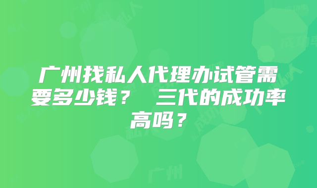 广州找私人代理办试管需要多少钱？ 三代的成功率高吗？