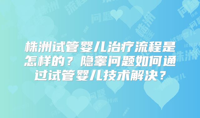 株洲试管婴儿治疗流程是怎样的？隐睾问题如何通过试管婴儿技术解决？