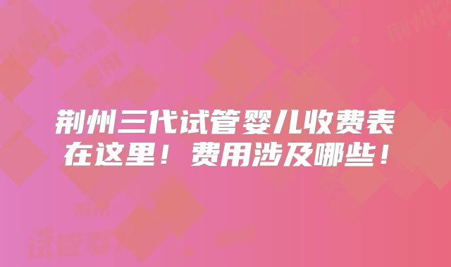 荆州三代试管婴儿收费表在这里！费用涉及哪些！