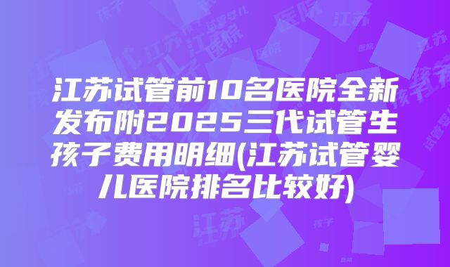 江苏试管前10名医院全新发布附2025三代试管生孩子费用明细(江苏试管婴儿医院排名比较好)