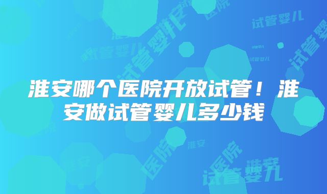 淮安哪个医院开放试管！淮安做试管婴儿多少钱