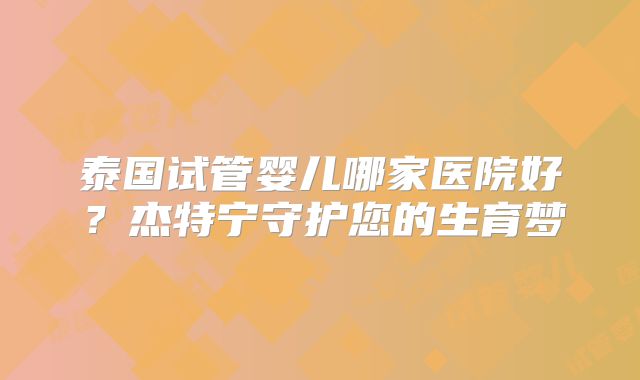 泰国试管婴儿哪家医院好?杰特宁守护您的生育梦
