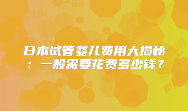日本试管婴儿费用大揭秘：一般需要花费多少钱？