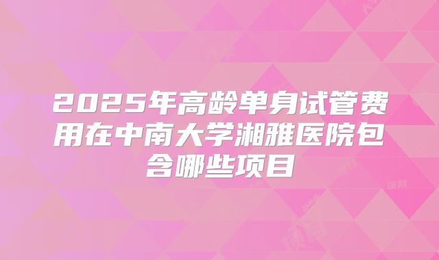 2025年高龄单身试管费用在中南大学湘雅医院包含哪些项目