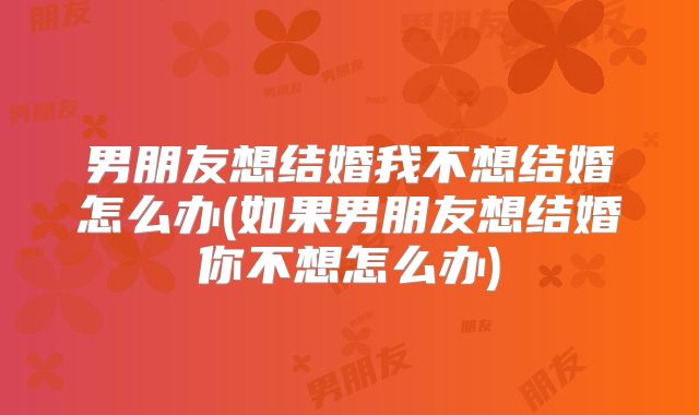 男朋友想结婚我不想结婚怎么办(如果男朋友想结婚你不想怎么办)
