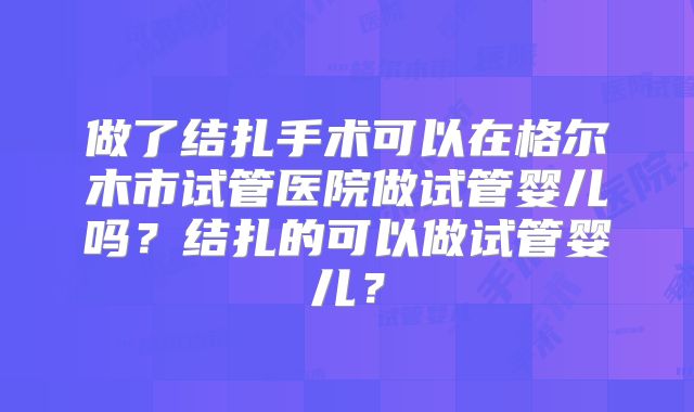 做了结扎手术可以在格尔木市试管医院做试管婴儿吗?结扎的可以做试管婴儿?