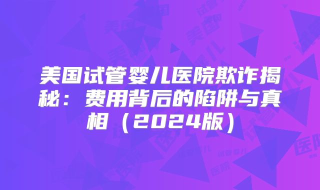 美国试管婴儿医院欺诈揭秘：费用背后的陷阱与真相（2024版）
