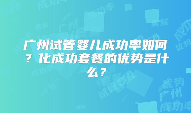 广州试管婴儿成功率如何？化成功套餐的优势是什么？