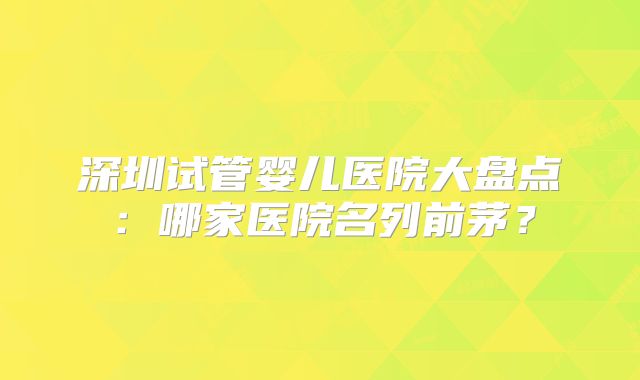 深圳试管婴儿医院大盘点：哪家医院名列前茅？