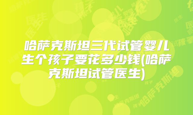 哈萨克斯坦三代试管婴儿生个孩子要花多少钱(哈萨克斯坦试管医生)