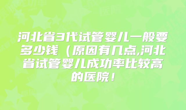 河北省3代试管婴儿一般要多少钱（原因有几点,河北省试管婴儿成功率比较高的医院！