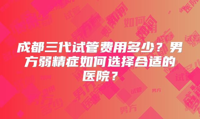 成都三代试管费用多少？男方弱精症如何选择合适的医院？