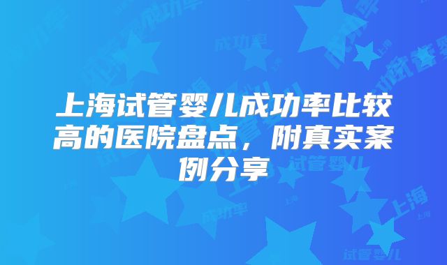 上海试管婴儿成功率比较高的医院盘点，附真实案例分享