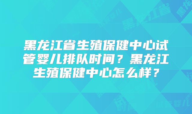 黑龙江省生殖保健中心试管婴儿排队时间？黑龙江生殖保健中心怎么样？