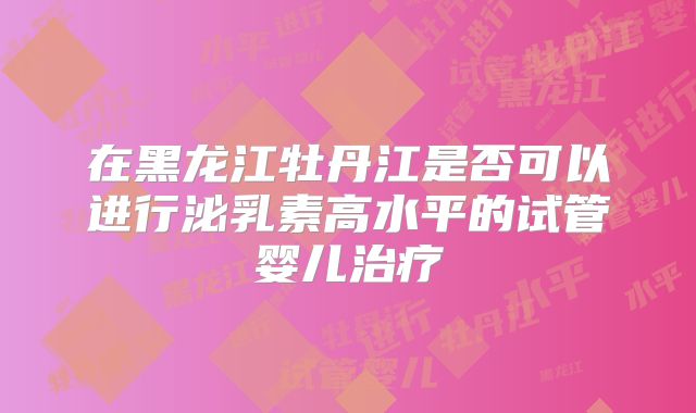 在黑龙江牡丹江是否可以进行泌乳素高水平的试管婴儿治疗