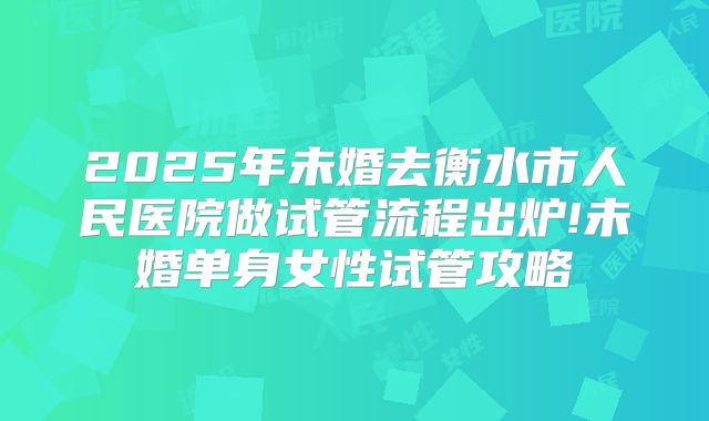 2025年未婚去衡水市人民医院做试管流程出炉!未婚单身女性试管攻略