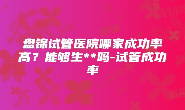 盘锦试管医院哪家成功率高？能够生**吗-试管成功率