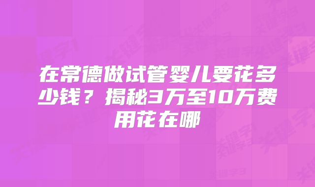 在常德做试管婴儿要花多少钱？揭秘3万至10万费用花在哪