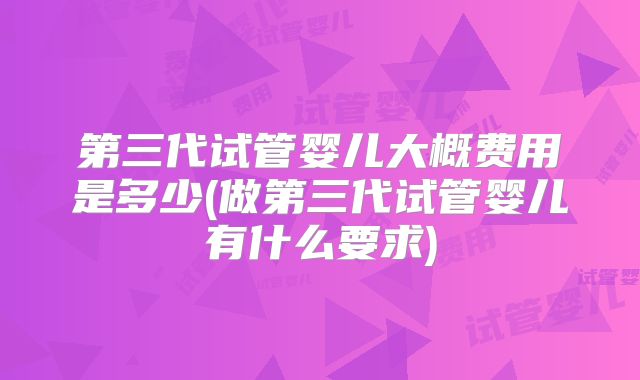 第三代试管婴儿大概费用是多少(做第三代试管婴儿有什么要求)