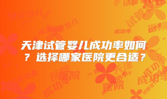天津试管婴儿成功率如何？选择哪家医院更合适？