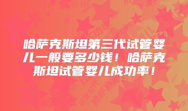 哈萨克斯坦第三代试管婴儿一般要多少钱!哈萨克斯坦试管婴儿成功率!