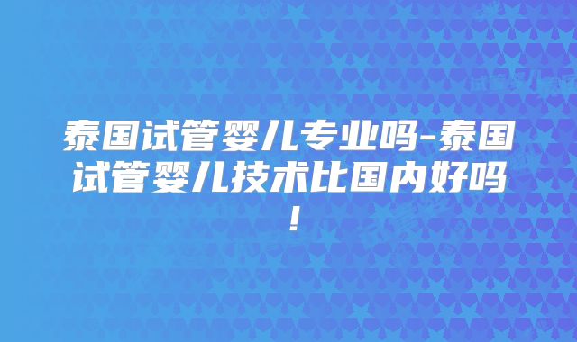 泰国试管婴儿专业吗-泰国试管婴儿技术比国内好吗!