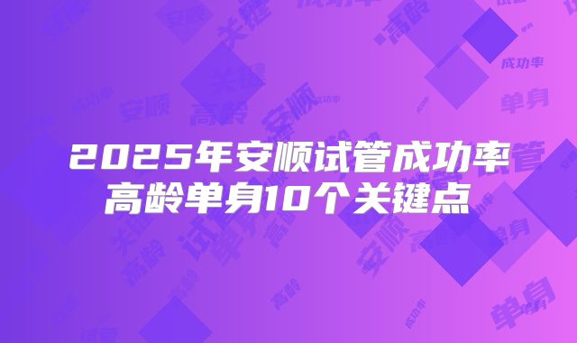 2025年安顺试管成功率高龄单身10个关键点