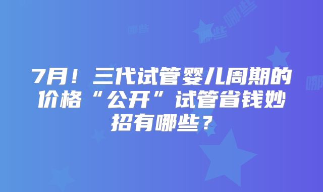 7月！三代试管婴儿周期的价格“公开”试管省钱妙招有哪些？