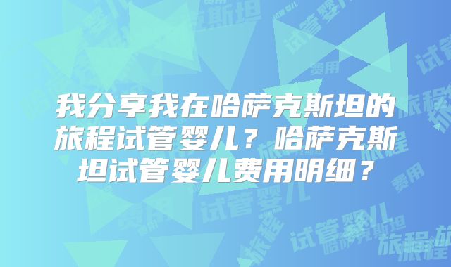 我分享我在哈萨克斯坦的旅程试管婴儿？哈萨克斯坦试管婴儿费用明细？
