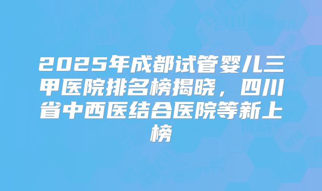 2025年成都试管婴儿三甲医院排名榜揭晓，四川省中西医结合医院等新上榜
