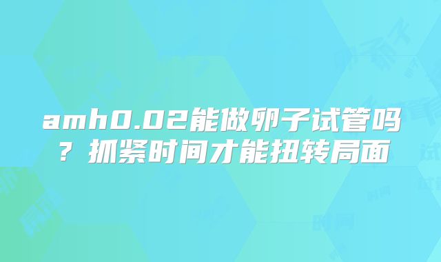 amh0.02能做卵子试管吗？抓紧时间才能扭转局面