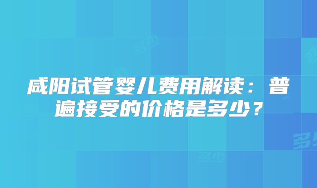 咸阳试管婴儿费用解读:普遍接受的价格是多少?