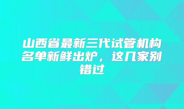 山西省最新三代试管机构名单新鲜出炉，这几家别错过