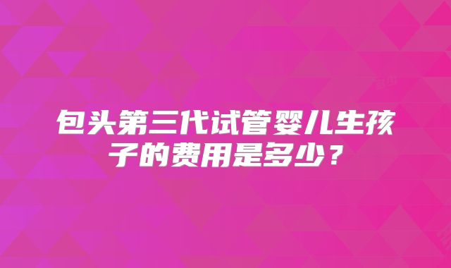 包头第三代试管婴儿生孩子的费用是多少？