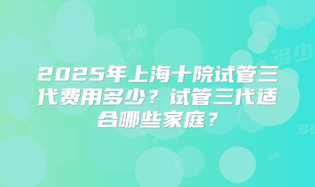 2025年上海十院试管三代费用多少？试管三代适合哪些家庭？