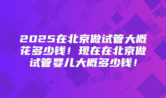 2025在北京做试管大概花多少钱！现在在北京做试管婴儿大概多少钱！