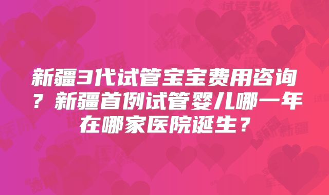 新疆3代试管宝宝费用咨询？新疆首例试管婴儿哪一年在哪家医院诞生？