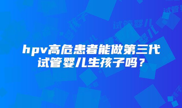 hpv高危患者能做第三代试管婴儿生孩子吗？