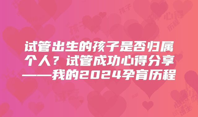 试管出生的孩子是否归属个人？试管成功心得分享——我的2024孕育历程