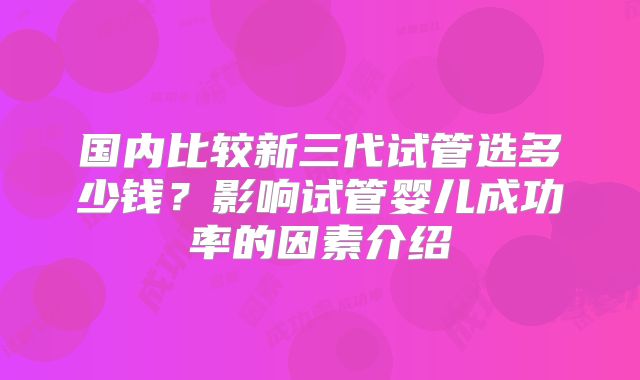 国内比较新三代试管选多少钱？影响试管婴儿成功率的因素介绍